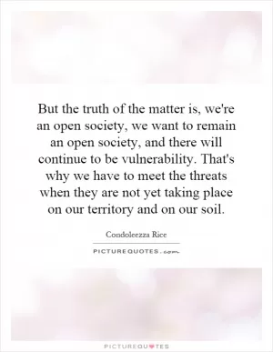 But the truth of the matter is, we're an open society, we want to remain an open society, and there will continue to be vulnerability. That's why we have to meet the threats when they are not yet taking place on our territory and on our soil Picture Quote #1