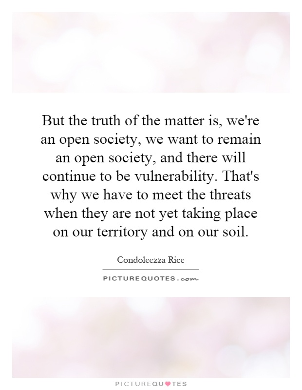 But the truth of the matter is, we're an open society, we want to remain an open society, and there will continue to be vulnerability. That's why we have to meet the threats when they are not yet taking place on our territory and on our soil Picture Quote #1