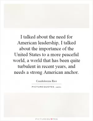 I talked about the need for American leadership, I talked about the importance of the United States to a more peaceful world, a world that has been quite turbulent in recent years, and needs a strong American anchor Picture Quote #1