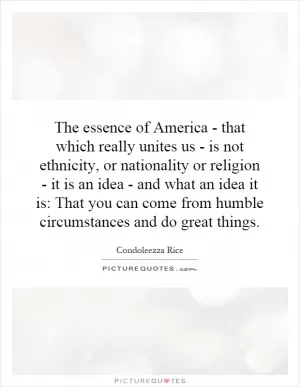 The essence of America - that which really unites us - is not ethnicity, or nationality or religion - it is an idea - and what an idea it is: That you can come from humble circumstances and do great things Picture Quote #1