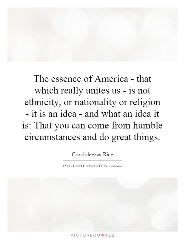 The essence of America - that which really unites us - is not ethnicity, or nationality or religion - it is an idea - and what an idea it is: That you can come from humble circumstances and do great things Picture Quote #1