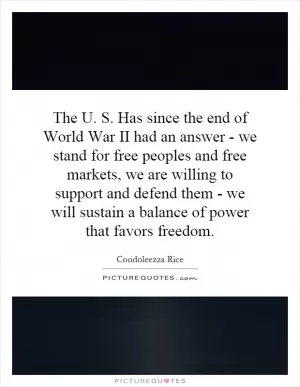The U. S. Has since the end of World War II had an answer - we stand for free peoples and free markets, we are willing to support and defend them - we will sustain a balance of power that favors freedom Picture Quote #1