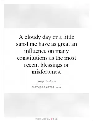 A cloudy day or a little sunshine have as great an influence on many constitutions as the most recent blessings or misfortunes Picture Quote #1