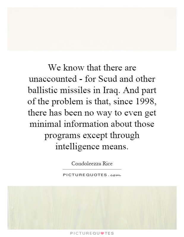 We know that there are unaccounted - for Scud and other ballistic missiles in Iraq. And part of the problem is that, since 1998, there has been no way to even get minimal information about those programs except through intelligence means Picture Quote #1