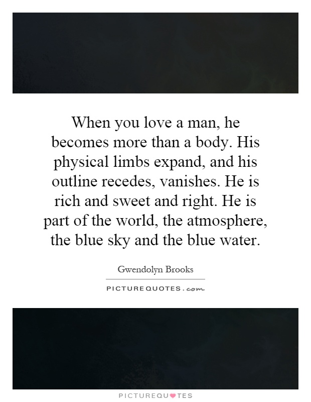 When you love a man, he becomes more than a body. His physical limbs expand, and his outline recedes, vanishes. He is rich and sweet and right. He is part of the world, the atmosphere, the blue sky and the blue water Picture Quote #1
