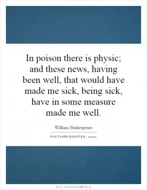 In poison there is physic; and these news, having been well, that would have made me sick, being sick, have in some measure made me well Picture Quote #1