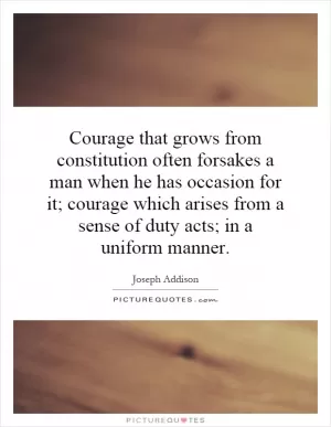 Courage that grows from constitution often forsakes a man when he has occasion for it; courage which arises from a sense of duty acts; in a uniform manner Picture Quote #1