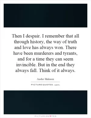 Then I despair. I remember that all through history, the way of truth and love has always won. There have been murderers and tyrants, and for a time they can seem invincible. But in the end they always fall. Think of it always Picture Quote #1