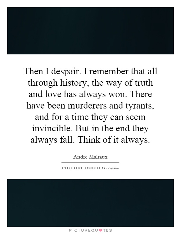 Then I despair. I remember that all through history, the way of truth and love has always won. There have been murderers and tyrants, and for a time they can seem invincible. But in the end they always fall. Think of it always Picture Quote #1