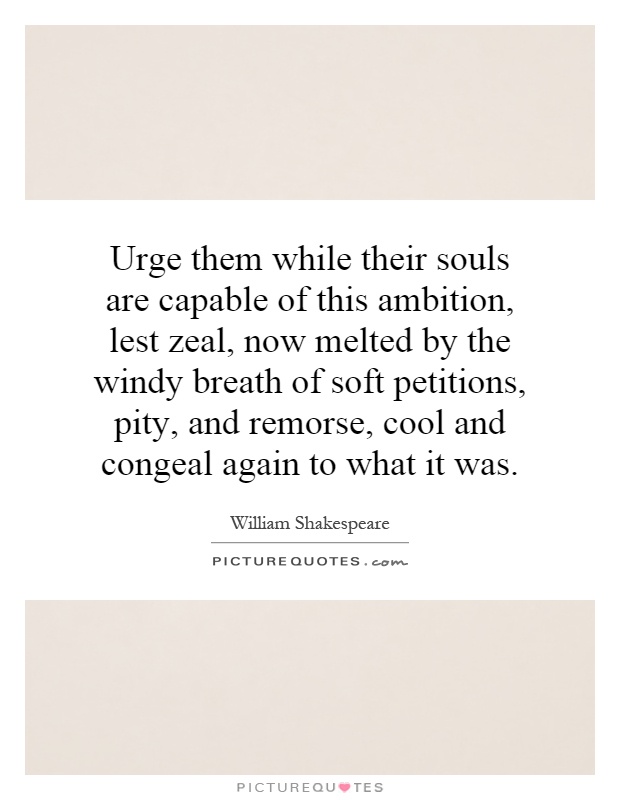 Urge them while their souls are capable of this ambition, lest zeal, now melted by the windy breath of soft petitions, pity, and remorse, cool and congeal again to what it was Picture Quote #1