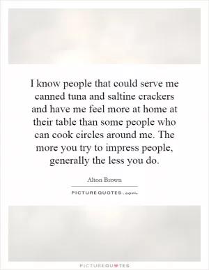 I know people that could serve me canned tuna and saltine crackers and have me feel more at home at their table than some people who can cook circles around me. The more you try to impress people, generally the less you do Picture Quote #1