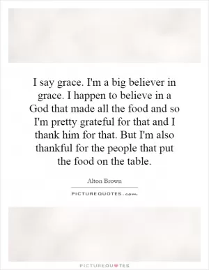 I say grace. I'm a big believer in grace. I happen to believe in a God that made all the food and so I'm pretty grateful for that and I thank him for that. But I'm also thankful for the people that put the food on the table Picture Quote #1
