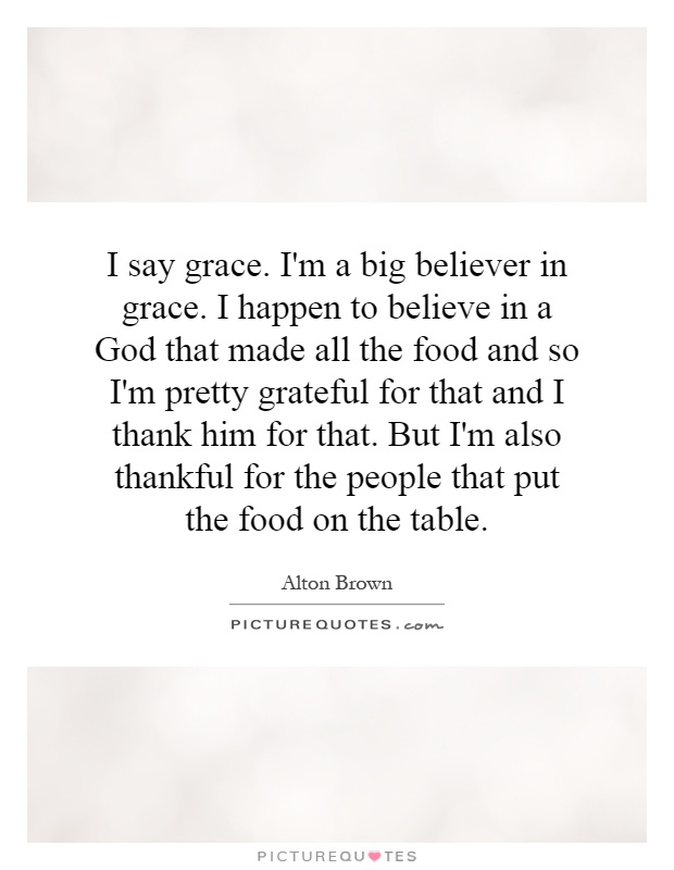 I say grace. I'm a big believer in grace. I happen to believe in a God that made all the food and so I'm pretty grateful for that and I thank him for that. But I'm also thankful for the people that put the food on the table Picture Quote #1