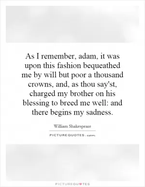 As I remember, adam, it was upon this fashion bequeathed me by will but poor a thousand crowns, and, as thou say'st, charged my brother on his blessing to breed me well: and there begins my sadness Picture Quote #1