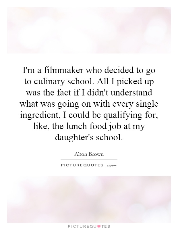 I'm a filmmaker who decided to go to culinary school. All I picked up was the fact if I didn't understand what was going on with every single ingredient, I could be qualifying for, like, the lunch food job at my daughter's school Picture Quote #1