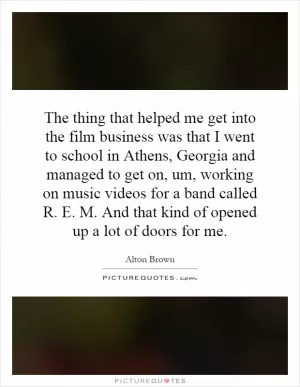 The thing that helped me get into the film business was that I went to school in Athens, Georgia and managed to get on, um, working on music videos for a band called R. E. M. And that kind of opened up a lot of doors for me Picture Quote #1