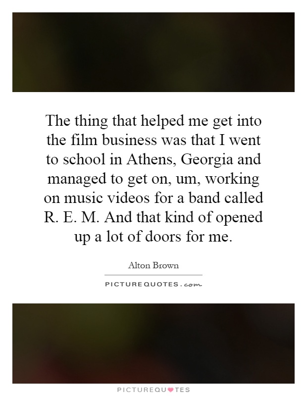 The thing that helped me get into the film business was that I went to school in Athens, Georgia and managed to get on, um, working on music videos for a band called R. E. M. And that kind of opened up a lot of doors for me Picture Quote #1