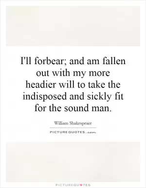 I'll forbear; and am fallen out with my more headier will to take the indisposed and sickly fit for the sound man Picture Quote #1