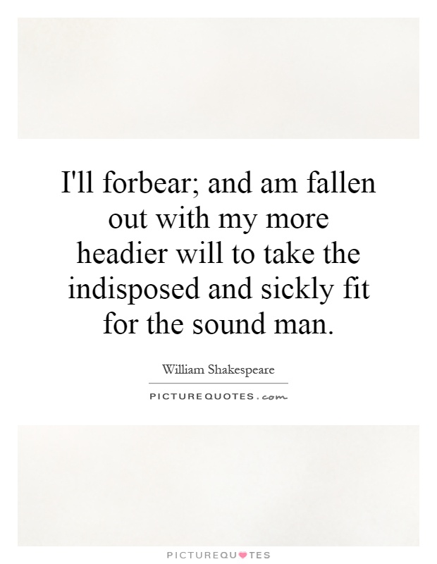 I'll forbear; and am fallen out with my more headier will to take the indisposed and sickly fit for the sound man Picture Quote #1