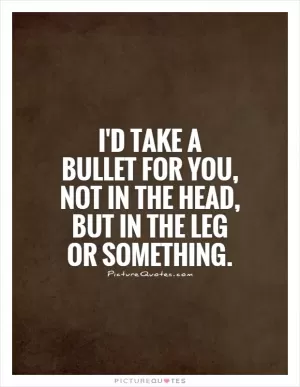 I'd take a bullet for you, not in the head, but in the leg or something Picture Quote #1