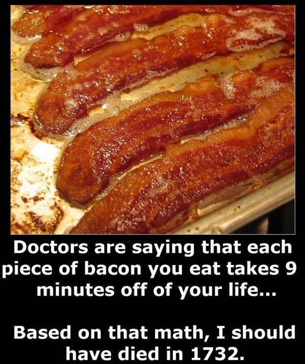 Doctors are saying that each piece of bacon you eat takes 9 minutes off of your life. Based on that math, I should have dies in 1732 Picture Quote #1