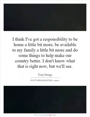 I think I've got a responsibility to be home a little bit more, be available to my family a little bit more and do some things to help make our country better. I don't know what that is right now, but we'll see Picture Quote #1