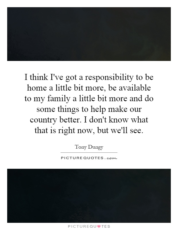 I think I've got a responsibility to be home a little bit more, be available to my family a little bit more and do some things to help make our country better. I don't know what that is right now, but we'll see Picture Quote #1
