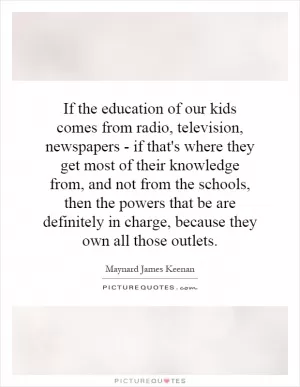 If the education of our kids comes from radio, television, newspapers - if that's where they get most of their knowledge from, and not from the schools, then the powers that be are definitely in charge, because they own all those outlets Picture Quote #1