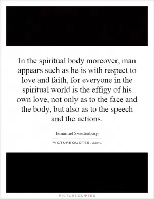 In the spiritual body moreover, man appears such as he is with respect to love and faith, for everyone in the spiritual world is the effigy of his own love, not only as to the face and the body, but also as to the speech and the actions Picture Quote #1