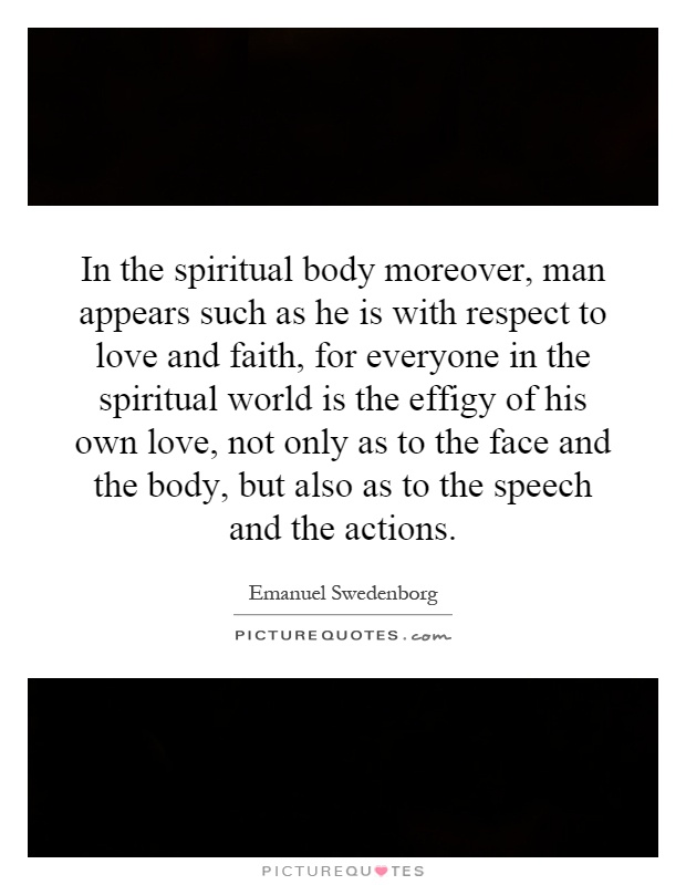 In the spiritual body moreover, man appears such as he is with respect to love and faith, for everyone in the spiritual world is the effigy of his own love, not only as to the face and the body, but also as to the speech and the actions Picture Quote #1