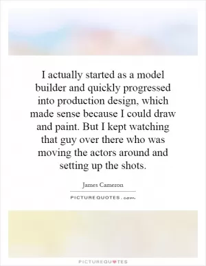 I actually started as a model builder and quickly progressed into production design, which made sense because I could draw and paint. But I kept watching that guy over there who was moving the actors around and setting up the shots Picture Quote #1