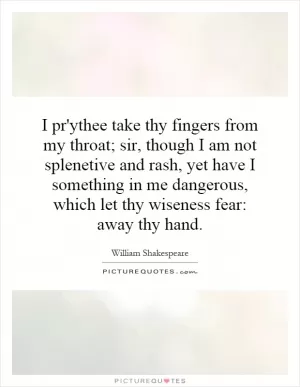 I pr'ythee take thy fingers from my throat; sir, though I am not splenetive and rash, yet have I something in me dangerous, which let thy wiseness fear: away thy hand Picture Quote #1