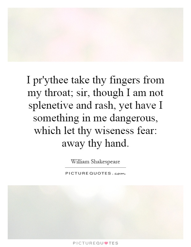 I pr'ythee take thy fingers from my throat; sir, though I am not splenetive and rash, yet have I something in me dangerous, which let thy wiseness fear: away thy hand Picture Quote #1