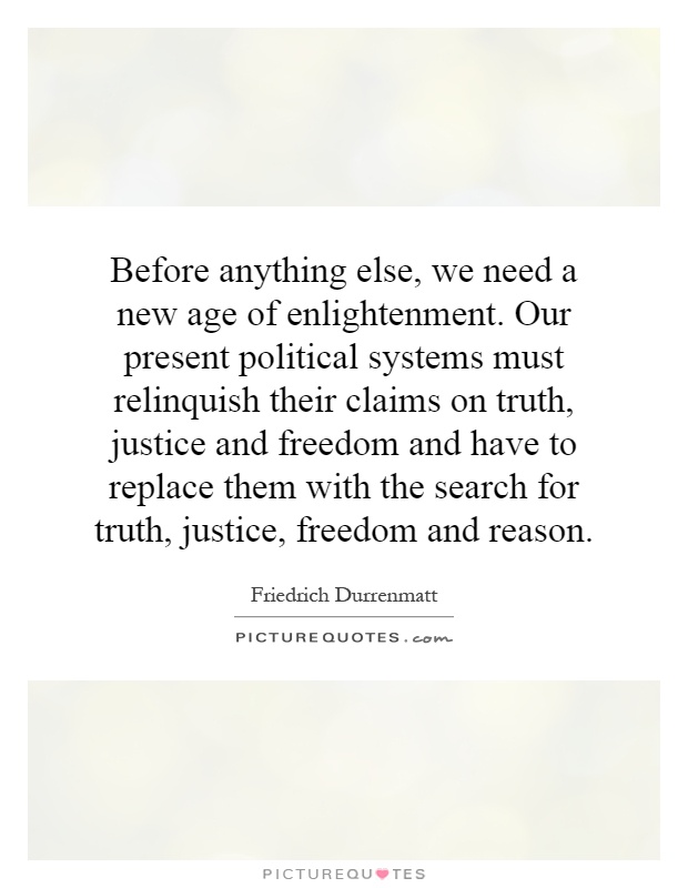 Before anything else, we need a new age of enlightenment. Our present political systems must relinquish their claims on truth, justice and freedom and have to replace them with the search for truth, justice, freedom and reason Picture Quote #1