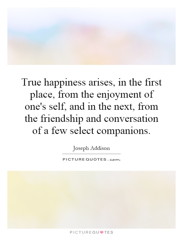 True happiness arises, in the first place, from the enjoyment of one's self, and in the next, from the friendship and conversation of a few select companions Picture Quote #1