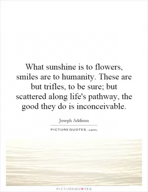What sunshine is to flowers, smiles are to humanity. These are but trifles, to be sure; but scattered along life's pathway, the good they do is inconceivable Picture Quote #1