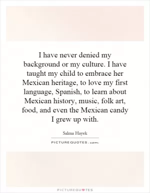 I have never denied my background or my culture. I have taught my child to embrace her Mexican heritage, to love my first language, Spanish, to learn about Mexican history, music, folk art, food, and even the Mexican candy I grew up with Picture Quote #1