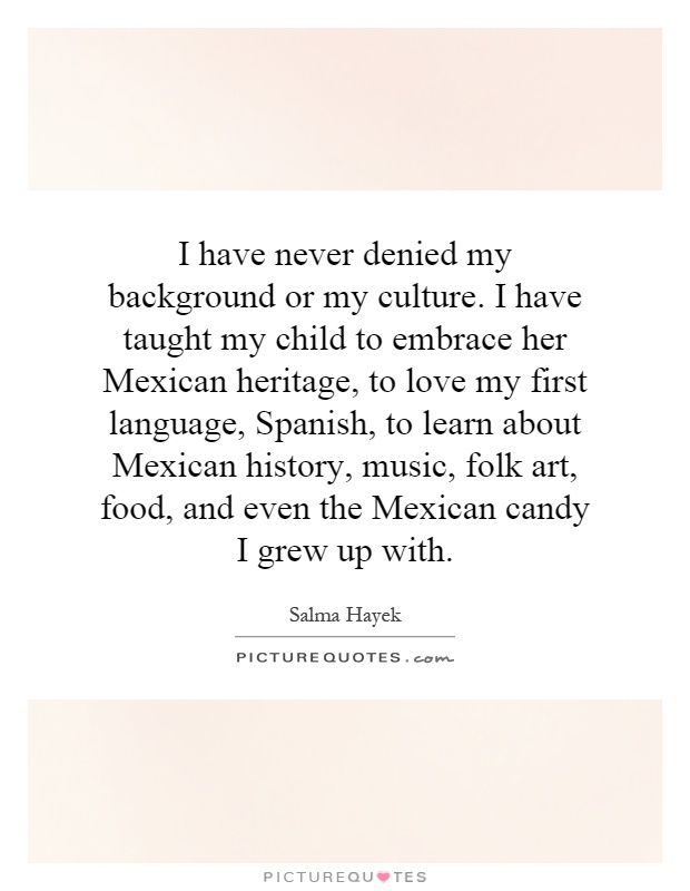 I have never denied my background or my culture. I have taught my child to embrace her Mexican heritage, to love my first language, Spanish, to learn about Mexican history, music, folk art, food, and even the Mexican candy I grew up with Picture Quote #1