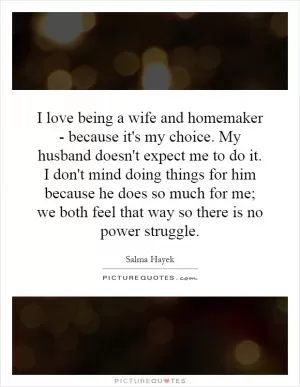 I love being a wife and homemaker - because it's my choice. My husband doesn't expect me to do it. I don't mind doing things for him because he does so much for me; we both feel that way so there is no power struggle Picture Quote #1