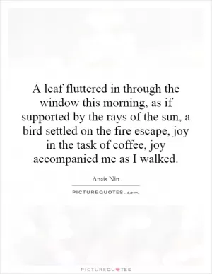 A leaf fluttered in through the window this morning, as if supported by the rays of the sun, a bird settled on the fire escape, joy in the task of coffee, joy accompanied me as I walked Picture Quote #1