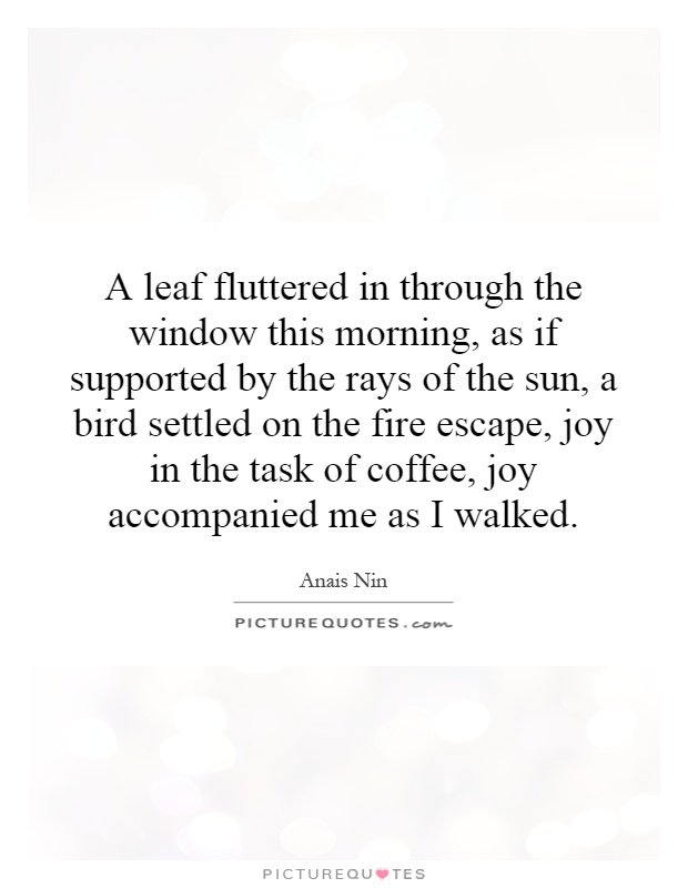A leaf fluttered in through the window this morning, as if supported by the rays of the sun, a bird settled on the fire escape, joy in the task of coffee, joy accompanied me as I walked Picture Quote #1