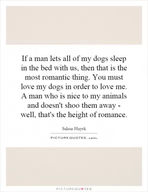 If a man lets all of my dogs sleep in the bed with us, then that is the most romantic thing. You must love my dogs in order to love me. A man who is nice to my animals and doesn't shoo them away - well, that's the height of romance Picture Quote #1