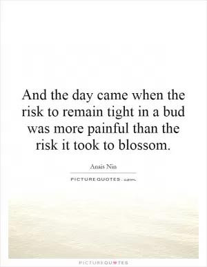 And the day came when the risk to remain tight in a bud was more painful than the risk it took to blossom Picture Quote #1