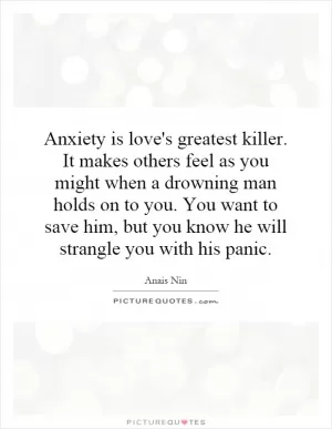 Anxiety is love's greatest killer. It makes others feel as you might when a drowning man holds on to you. You want to save him, but you know he will strangle you with his panic Picture Quote #1