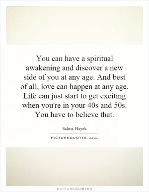 You can have a spiritual awakening and discover a new side of you at any age. And best of all, love can happen at any age. Life can just start to get exciting when you're in your 40s and 50s. You have to believe that Picture Quote #1