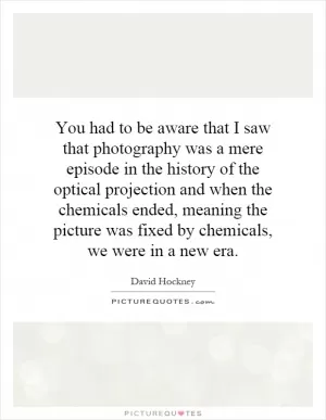 You had to be aware that I saw that photography was a mere episode in the history of the optical projection and when the chemicals ended, meaning the picture was fixed by chemicals, we were in a new era Picture Quote #1
