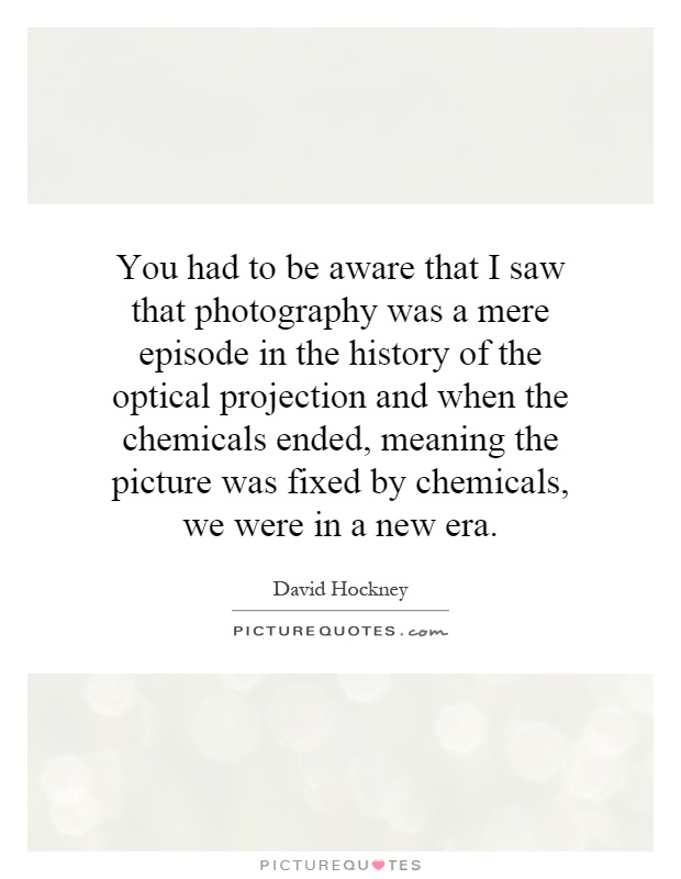 You had to be aware that I saw that photography was a mere episode in the history of the optical projection and when the chemicals ended, meaning the picture was fixed by chemicals, we were in a new era Picture Quote #1