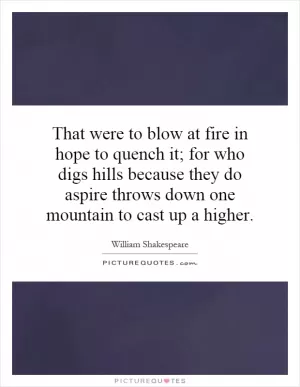 That were to blow at fire in hope to quench it; for who digs hills because they do aspire throws down one mountain to cast up a higher Picture Quote #1