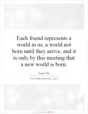 Each friend represents a world in us, a world not born until they arrive, and it is only by this meeting that a new world is born Picture Quote #1