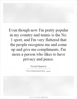Even though now I'm pretty popular in my country and tennis is the No. 1 sport, and I'm very flattered that the people recognise me and come up and give me compliments, I'm more a person who likes to have privacy and peace Picture Quote #1